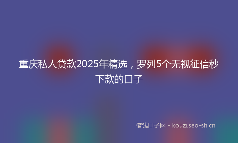 重庆私人贷款2025年精选，罗列5个无视征信秒下款的口子