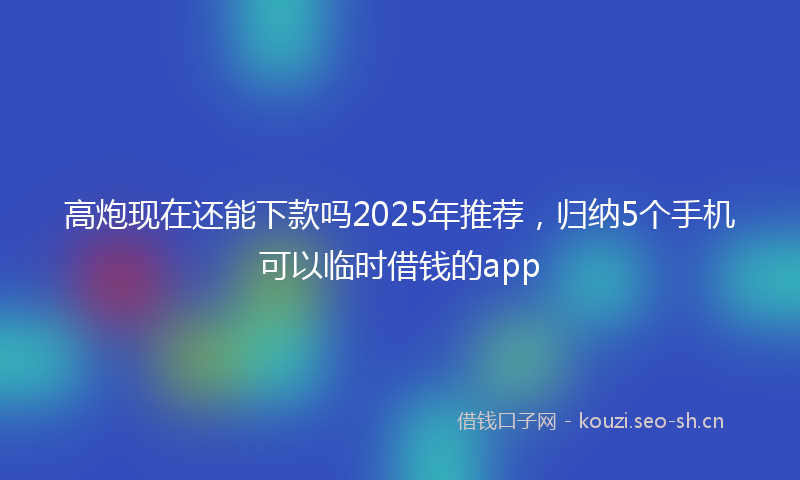 高炮现在还能下款吗2025年推荐，归纳5个手机可以临时借钱的app