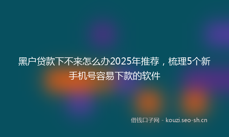 黑户贷款下不来怎么办2025年推荐，梳理5个新手机号容易下款的软件