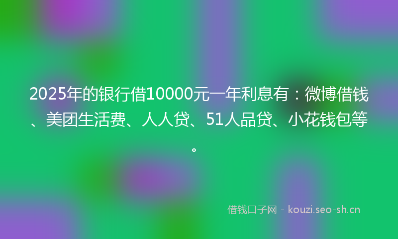 2025年的银行借10000元一年利息有:微博借钱、美团生活费、人人贷、51人品贷、小花钱包等。