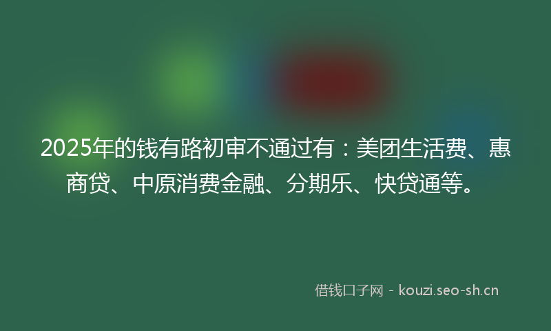 2025年的钱有路初审不通过有：美团生活费、惠商贷、中原消费金融、分期乐、快贷通等。