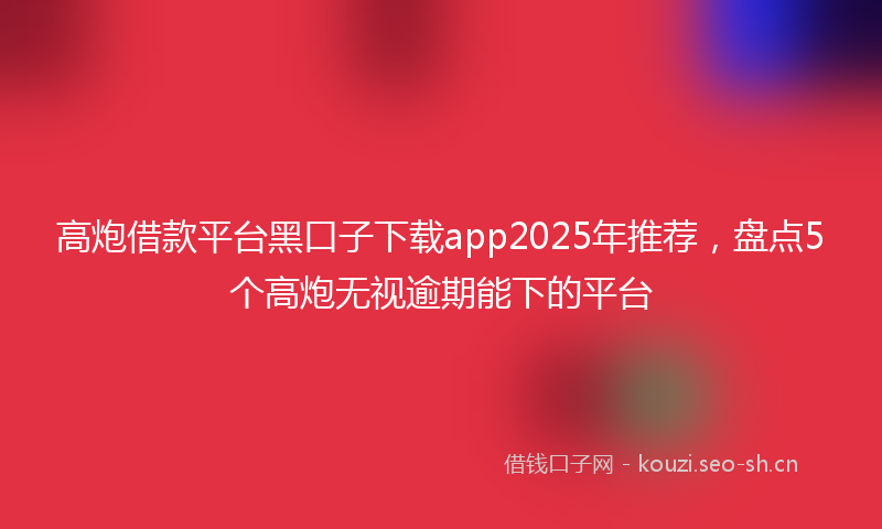高炮借款平台黑口子下载app2025年推荐，盘点5个高炮无视逾期能下的平台