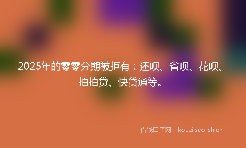 2025年的零零分期被拒有：还呗、省呗、花呗、拍拍贷、快贷通等。