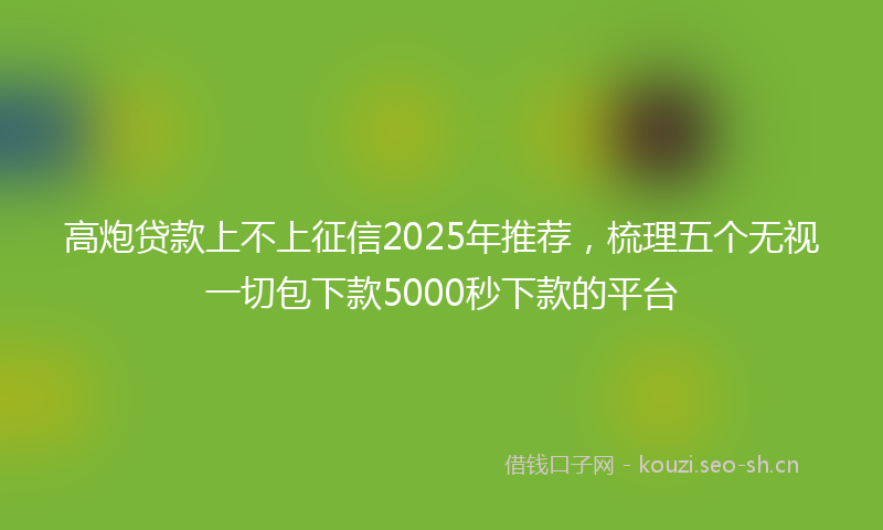 高炮贷款上不上征信2025年推荐，梳理五个无视一切包下款5000秒下款的平台