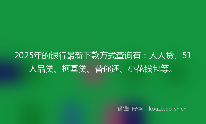 2025年的银行最新下款方式查询有：人人贷、51人品贷、柯基贷、替你还、小花钱包等。