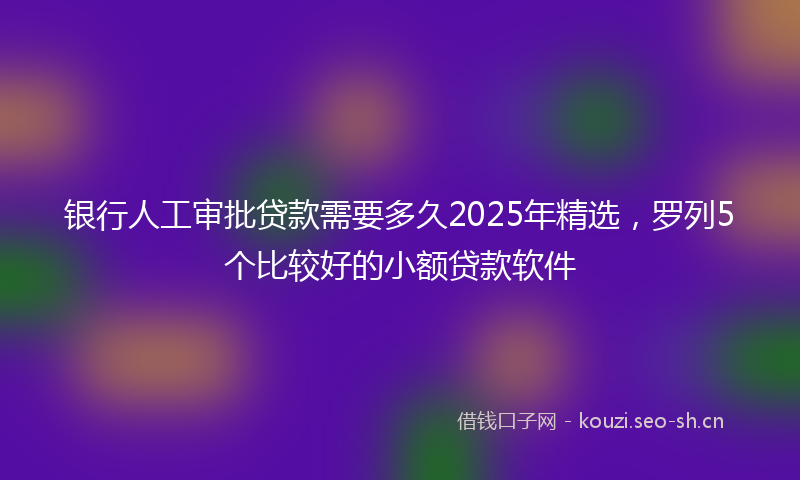 银行人工审批贷款需要多久2025年精选，罗列5个比较好的小额贷款软件