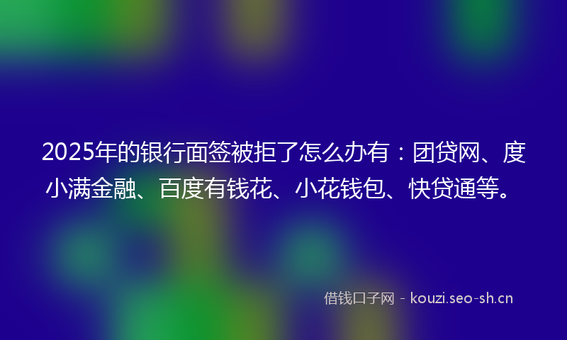 2025年的银行面签被拒了怎么办有：团贷网、度小满金融、百度有钱花、小花钱包、快贷通等。