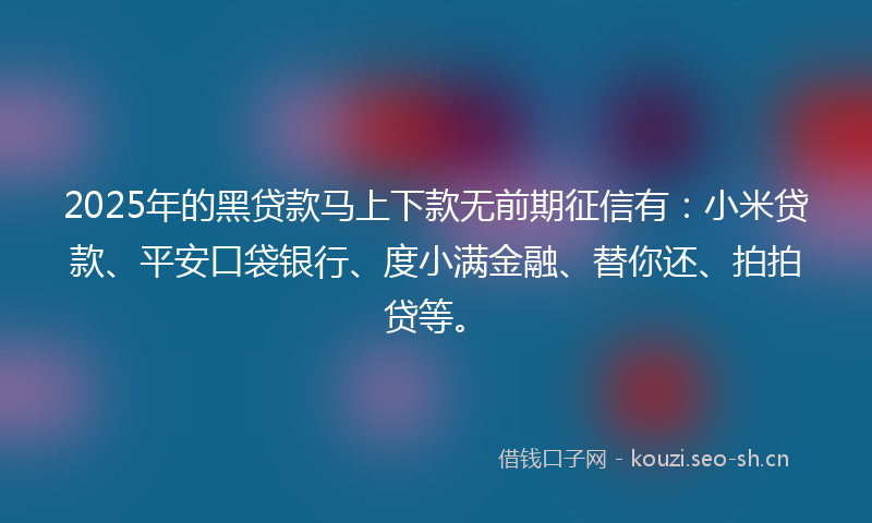 2025年的黑贷款马上下款无前期征信有：小米贷款、平安口袋银行、度小满金融、替你还、拍拍贷等。