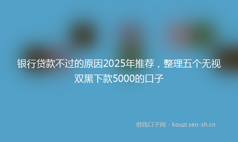 银行贷款不过的原因2025年推荐，整理五个无视双黑下款5000的口子