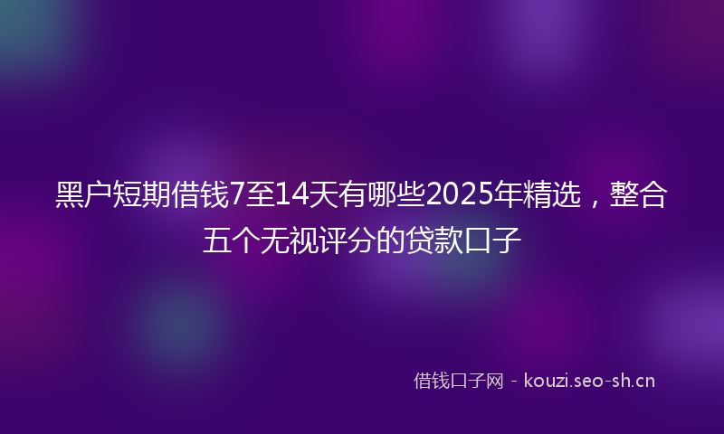 黑户短期借钱7至14天有哪些2025年精选，整合五个无视评分的贷款口子