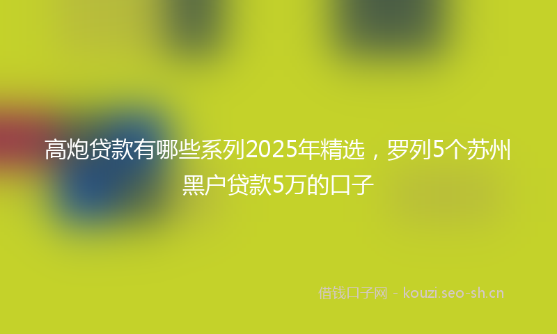 高炮贷款有哪些系列2025年精选,罗列5个苏州黑户贷款5万的口子