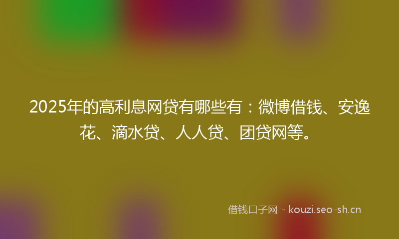 2025年的高利息网贷有哪些有：微博借钱、安逸花、滴水贷、人人贷、团贷网等。