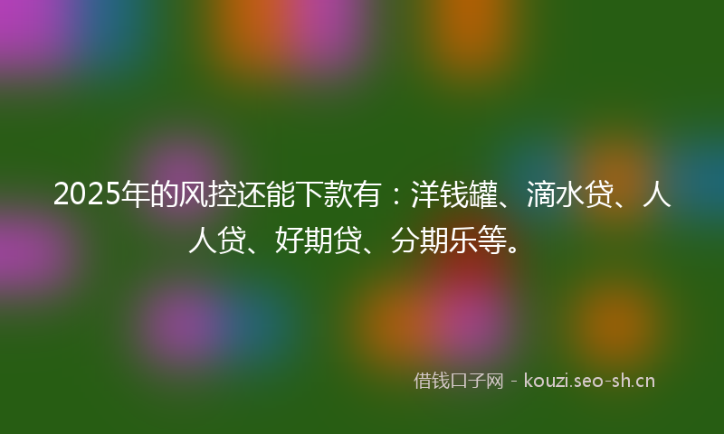 2025年的风控还能下款有:洋钱罐、滴水贷、人人贷、好期贷、分期乐等。