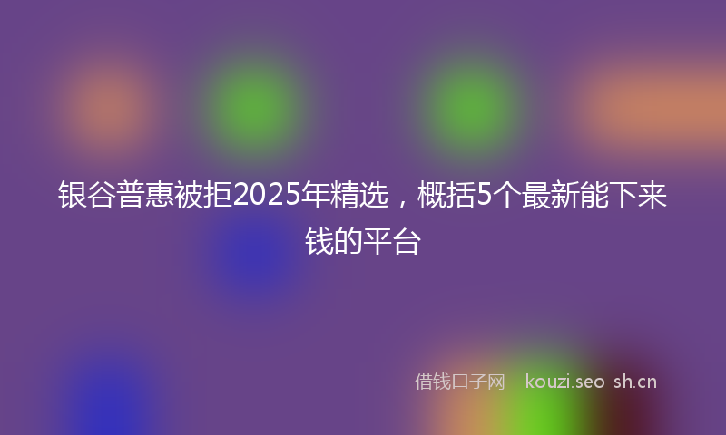 银谷普惠被拒2025年精选，概括5个最新能下来钱的平台
