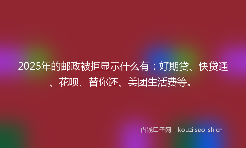 2025年的邮政被拒显示什么有：好期贷、快贷通、花呗、替你还、美团生活费等。