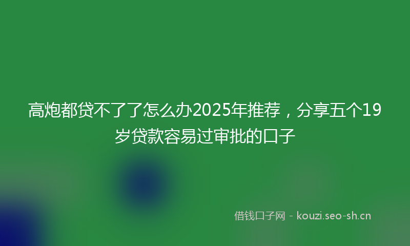 高炮都贷不了了怎么办2025年推荐，分享五个19岁贷款容易过审批的口子
