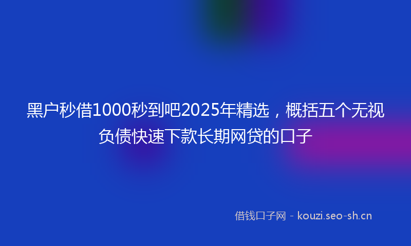 黑户秒借1000秒到吧2025年精选，概括五个无视负债快速下款长期网贷的口子