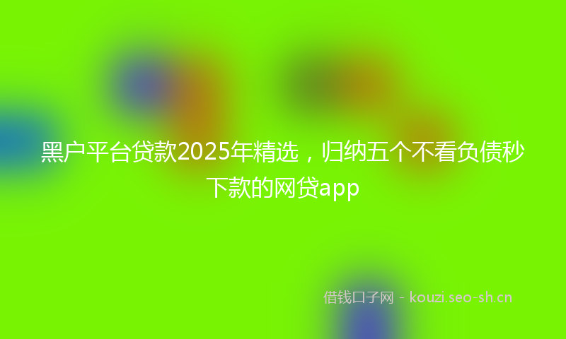 黑户平台贷款2025年精选，归纳五个不看负债秒下款的网贷app