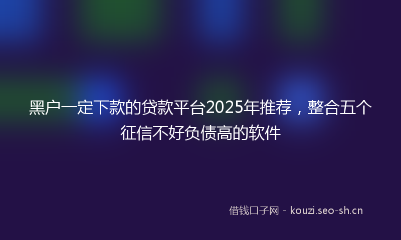 黑户一定下款的贷款平台2025年推荐，整合五个征信不好负债高的软件