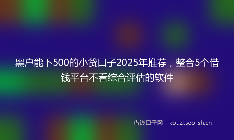 黑户能下500的小贷口子2025年推荐，整合5个借钱平台不看综合评估的软件