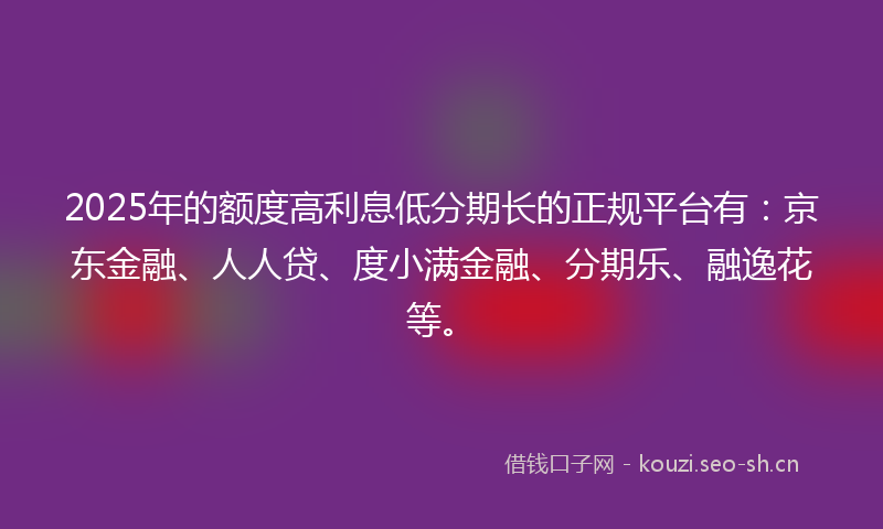 2025年的额度高利息低分期长的正规平台有：京东金融、人人贷、度小满金融、分期乐、融逸花等。