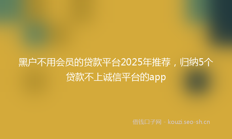 黑户不用会员的贷款平台2025年推荐，归纳5个贷款不上诚信平台的app