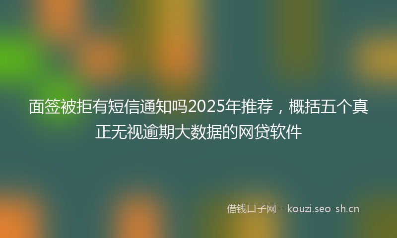 面签被拒有短信通知吗2025年推荐，概括五个真正无视逾期大数据的网贷软件