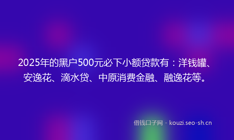 2025年的黑户500元必下小额贷款有：洋钱罐、安逸花、滴水贷、中原消费金融、融逸花等。