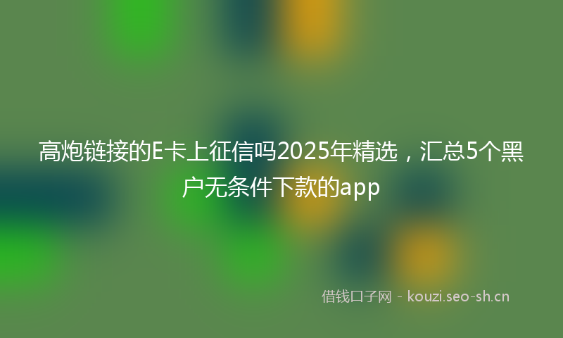 高炮链接的E卡上征信吗2025年精选,汇总5个黑户无条件下款的app