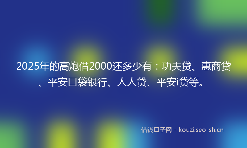 2025年的高炮借2000还多少有：功夫贷、惠商贷、平安口袋银行、人人贷、平安i贷等。