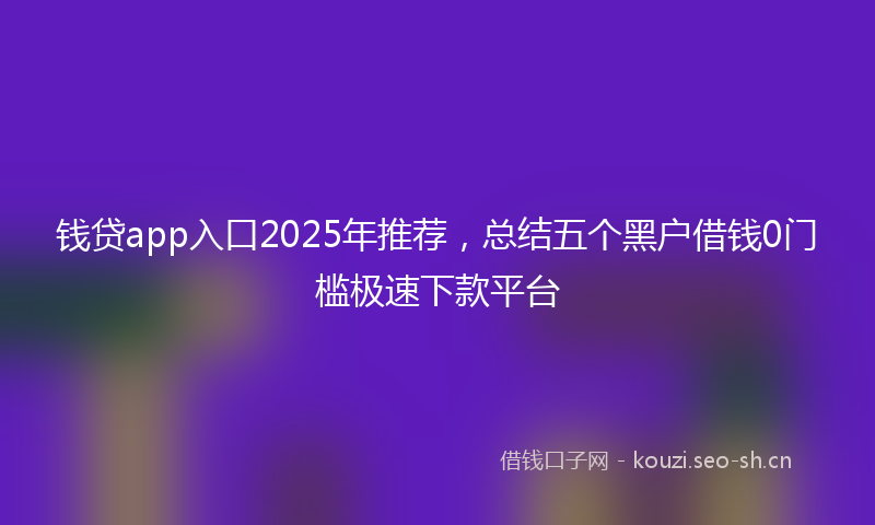 钱贷app入口2025年推荐,总结五个黑户借钱0门槛极速下款平台