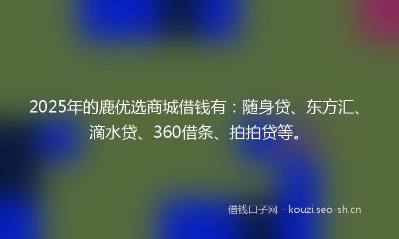 2025年的鹿优选商城借钱有：随身贷、东方汇、滴水贷、360借条、拍拍贷等。