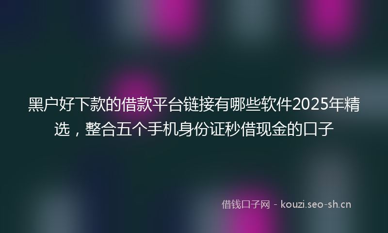 黑户好下款的借款平台链接有哪些软件2025年精选，整合五个手机身份证秒借现金的口子