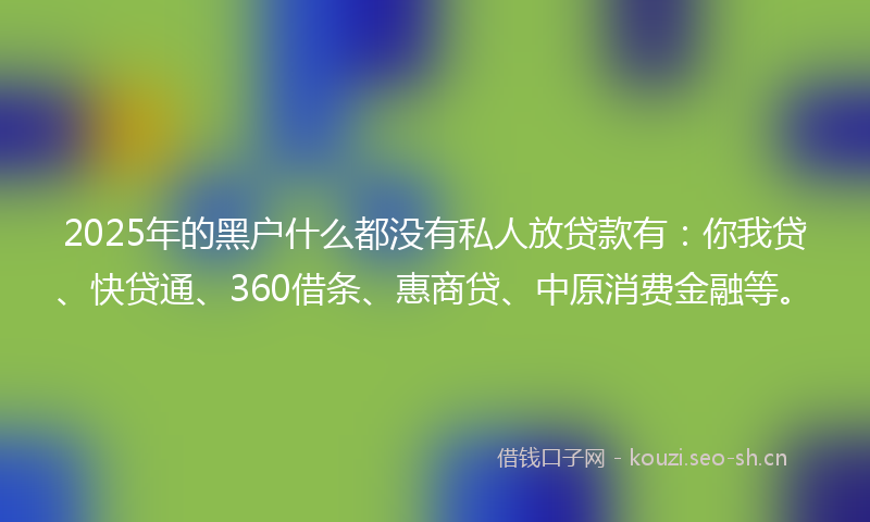 2025年的黑户什么都没有私人放贷款有：你我贷、快贷通、360借条、惠商贷、中原消费金融等。