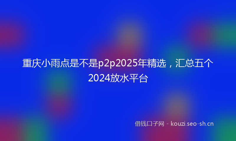 重庆小雨点是不是p2p2025年精选，汇总五个2024放水平台