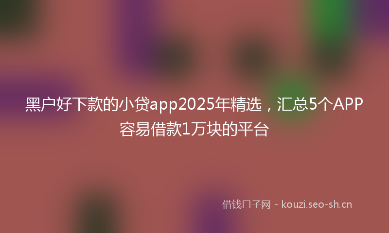 黑户好下款的小贷app2025年精选,汇总5个APP容易借款1万块的平台