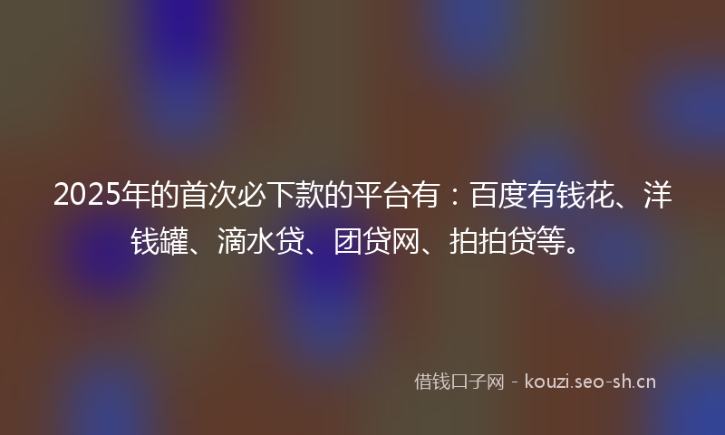 2025年的首次必下款的平台有：百度有钱花、洋钱罐、滴水贷、团贷网、拍拍贷等。