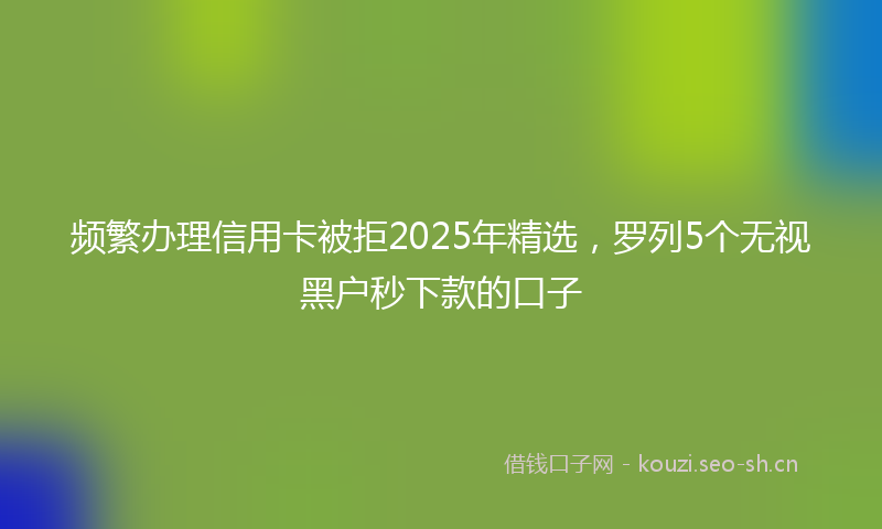 频繁办理信用卡被拒2025年精选，罗列5个无视黑户秒下款的口子
