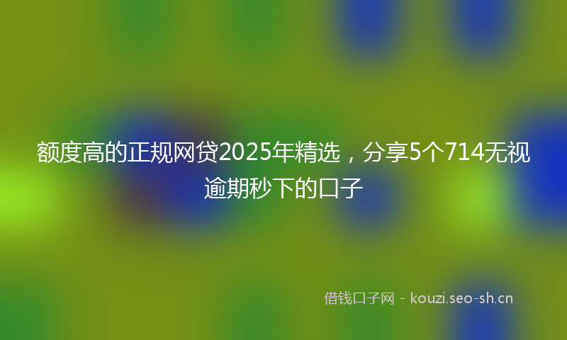 额度高的正规网贷2025年精选,分享5个714无视逾期秒下的口子