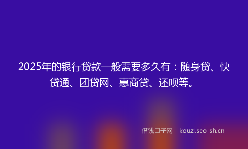 2025年的银行贷款一般需要多久有：随身贷、快贷通、团贷网、惠商贷、还呗等。