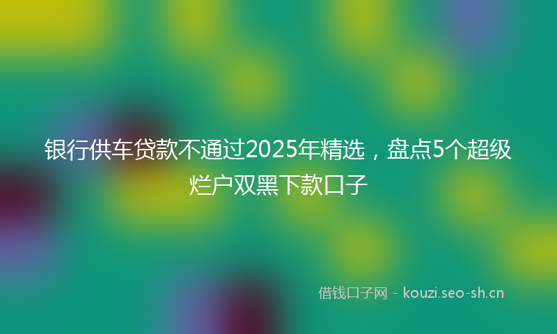 银行供车贷款不通过2025年精选，盘点5个超级烂户双黑下款口子