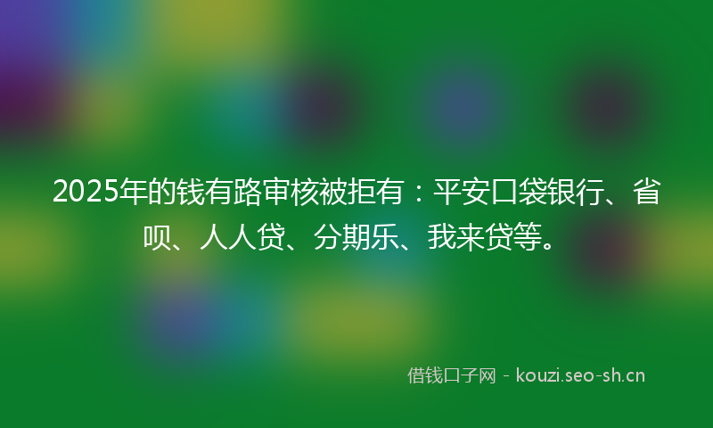 2025年的钱有路审核被拒有：平安口袋银行、省呗、人人贷、分期乐、我来贷等。