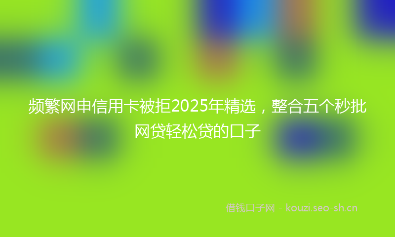 频繁网申信用卡被拒2025年精选,整合五个秒批网贷轻松贷的口子