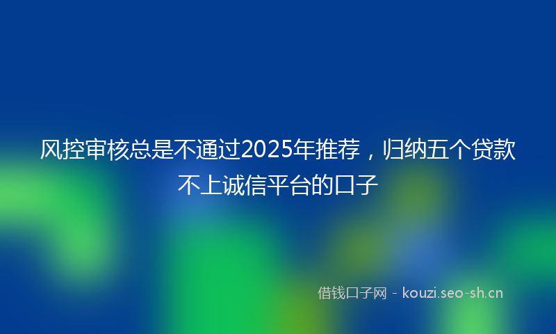 风控审核总是不通过2025年推荐，归纳五个贷款不上诚信平台的口子