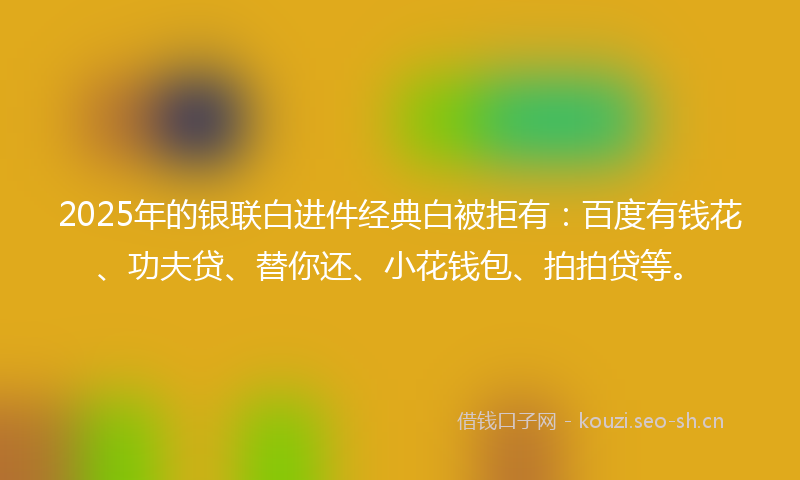 2025年的银联白进件经典白被拒有：百度有钱花、功夫贷、替你还、小花钱包、拍拍贷等。