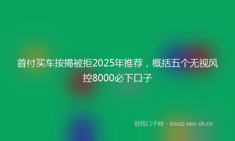 首付买车按揭被拒2025年推荐，概括五个无视风控8000必下口子