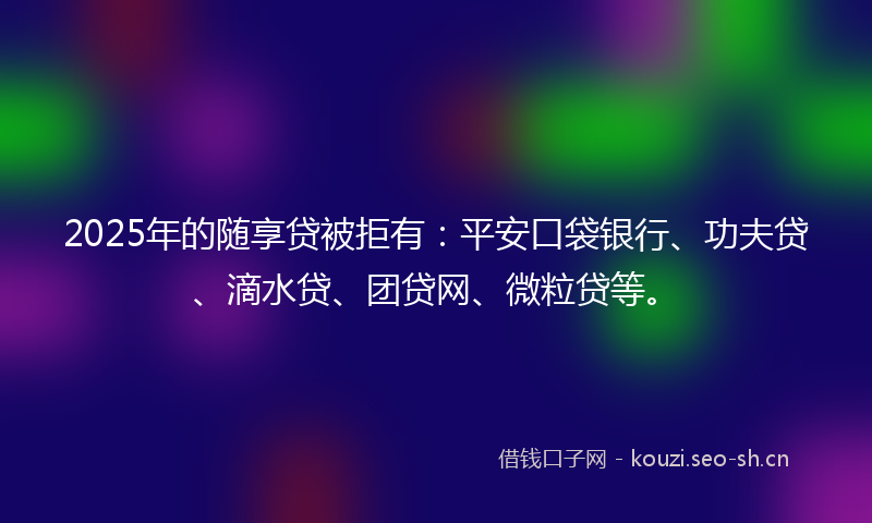 2025年的随享贷被拒有：平安口袋银行、功夫贷、滴水贷、团贷网、微粒贷等。