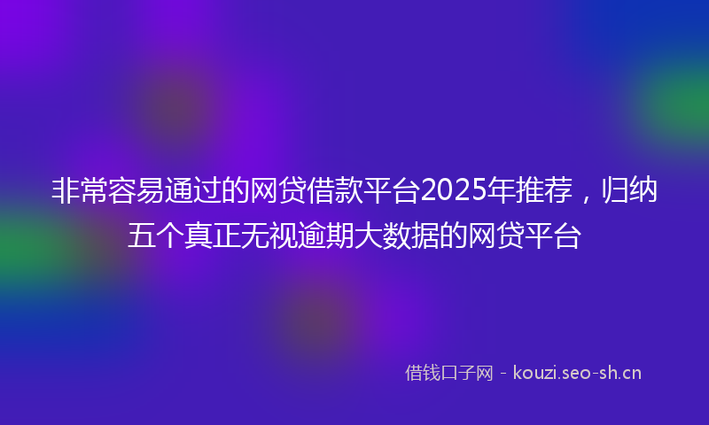 非常容易通过的网贷借款平台2025年推荐，归纳五个真正无视逾期大数据的网贷平台