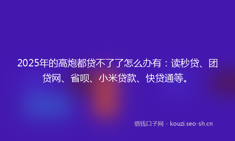 2025年的高炮都贷不了了怎么办有：读秒贷、团贷网、省呗、小米贷款、快贷通等。
