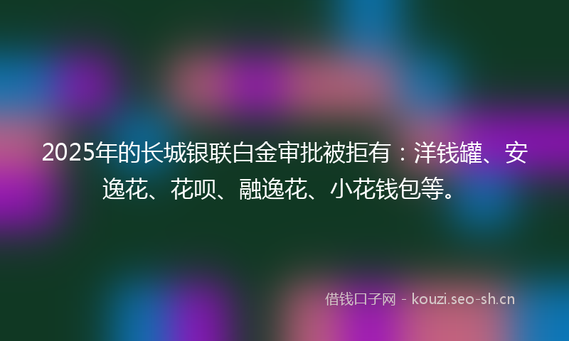 2025年的长城银联白金审批被拒有：洋钱罐、安逸花、花呗、融逸花、小花钱包等。